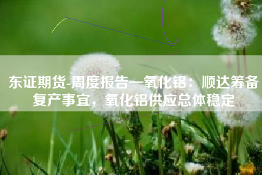东证期货-周度报告—氧化铝：顺达筹备复产事宜，氧化铝供应总体稳定