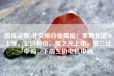 国海证券-北交所行业周报：本周北证50上涨，宏远股份、能之光上市，巴兰仕申购，下周三协电机申购