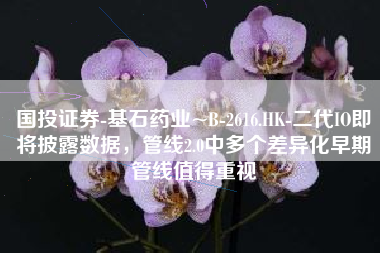 国投证券-基石药业~B-2616.HK-二代IO即将披露数据，管线2.0中多个差异化早期管线值得重视