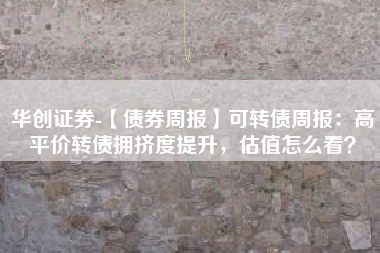 华创证券-【债券周报】可转债周报：高平价转债拥挤度提升，估值怎么看？