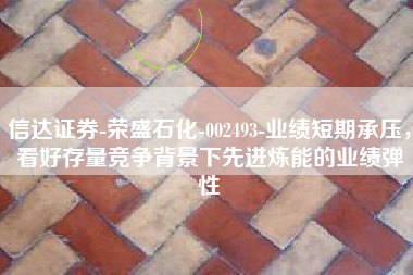 信达证券-荣盛石化-002493-业绩短期承压，看好存量竞争背景下先进炼能的业绩弹性
