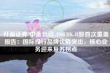 开源证券-中金公司-3908.HK-H股首次覆盖报告：国际投行品牌优势突出，核心业务迎来复苏拐点