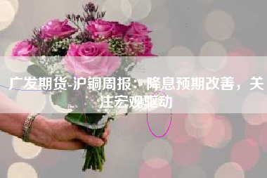 广发期货-沪铜周报：降息预期改善，关注宏观驱动