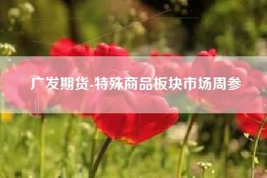 广发期货-特殊商品板块市场周参