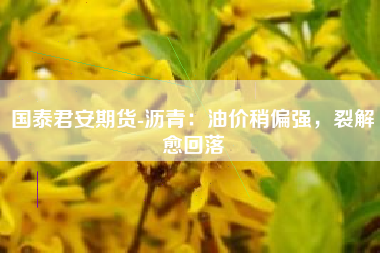 国泰君安期货-沥青：油价稍偏强，裂解愈回落
