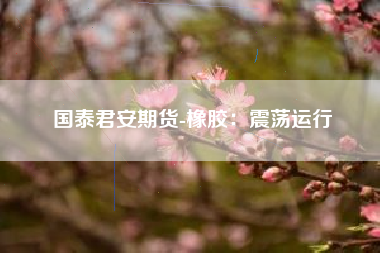 国泰君安期货-橡胶：震荡运行