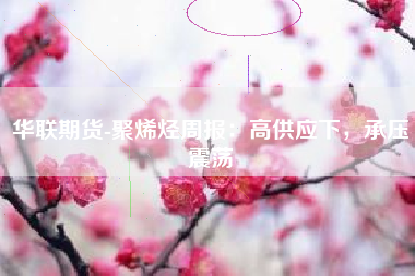 华联期货-聚烯烃周报：高供应下，承压震荡