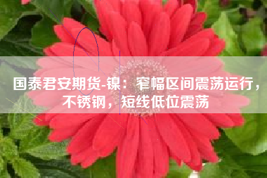 国泰君安期货-镍：窄幅区间震荡运行，不锈钢，短线低位震荡