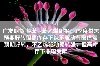 广发期货-纯苯~苯乙烯周报：3季度供需预期好转但高库存下纯苯驱动有限供需预期好转，苯乙烯驱动略转强，但高库存下涨幅受限