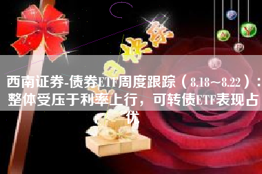 西南证券-债券ETF周度跟踪（8.18~8.22）：整体受压于利率上行，可转债ETF表现占优