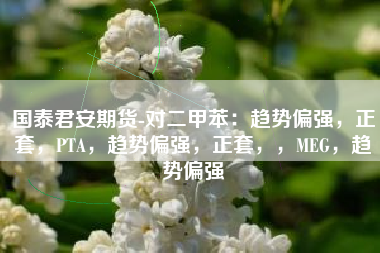 国泰君安期货-对二甲苯：趋势偏强，正套，PTA，趋势偏强，正套，，MEG，趋势偏强