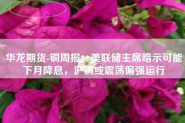 华龙期货-铜周报：美联储主席暗示可能下月降息，沪铜或震荡偏强运行