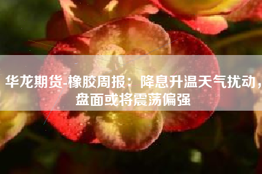 华龙期货-橡胶周报：降息升温天气扰动，盘面或将震荡偏强