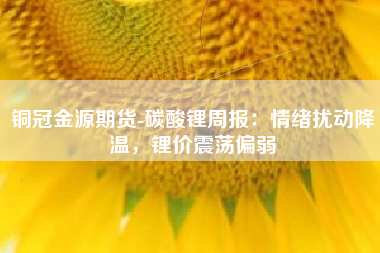 铜冠金源期货-碳酸锂周报：情绪扰动降温，锂价震荡偏弱