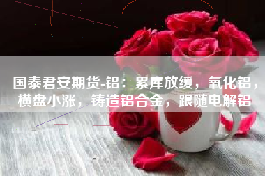 国泰君安期货-铝：累库放缓，氧化铝，横盘小涨，铸造铝合金，跟随电解铝
