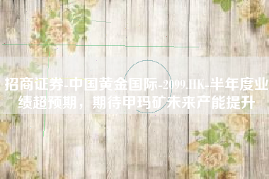 招商证券-中国黄金国际-2099.HK-半年度业绩超预期，期待甲玛矿未来产能提升