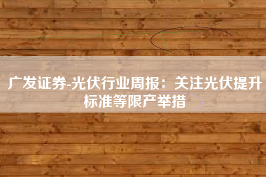广发证券-光伏行业周报：关注光伏提升标准等限产举措