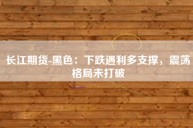 长江期货-黑色：下跌遇利多支撑，震荡格局未打破