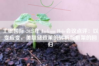 工银国际-2025年 Jackson Hole会议点评：以变应变，美联储政策的转折与框架的回归