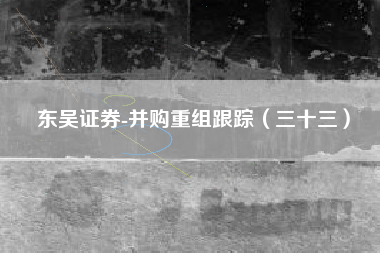 东吴证券-并购重组跟踪（三十三）
