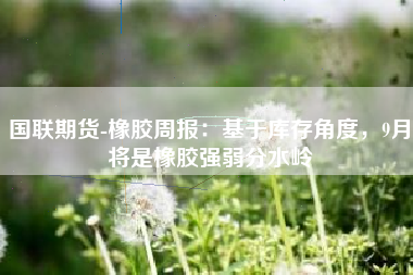 国联期货-橡胶周报：基于库存角度，9月将是橡胶强弱分水岭