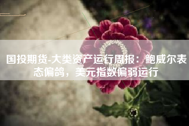 国投期货-大类资产运行周报：鲍威尔表态偏鸽，美元指数偏弱运行