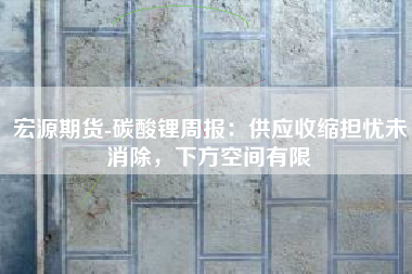 宏源期货-碳酸锂周报：供应收缩担忧未消除，下方空间有限