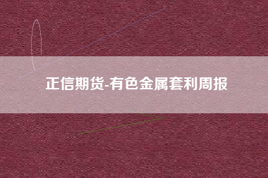 正信期货-有色金属套利周报