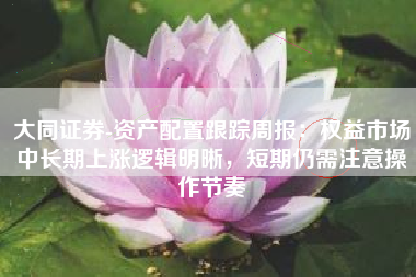 大同证券-资产配置跟踪周报：权益市场中长期上涨逻辑明晰，短期仍需注意操作节奏