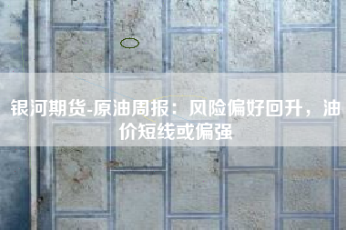 银河期货-原油周报：风险偏好回升，油价短线或偏强
