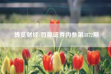 博览财经-首席证券内参第3872期