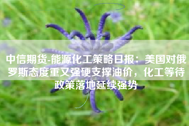中信期货-能源化工策略日报：美国对俄罗斯态度重又强硬支撑油价，化工等待政策落地延续强势
