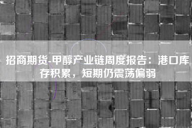 招商期货-甲醇产业链周度报告：港口库存积累，短期仍震荡偏弱