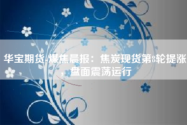 华宝期货-煤焦晨报：焦炭现货第8轮提涨，盘面震荡运行