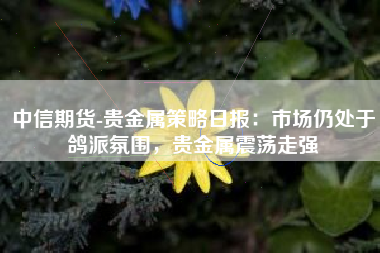 中信期货-贵金属策略日报：市场仍处于鸽派氛围，贵金属震荡走强