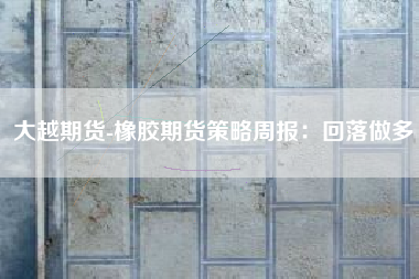 大越期货-橡胶期货策略周报：回落做多