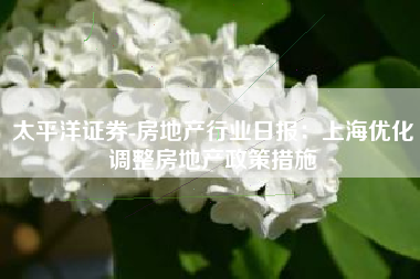 太平洋证券-房地产行业日报：上海优化调整房地产政策措施