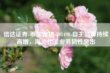 信达证券-乖宝宠物-301498-自主品牌持续高增，海外代工业务韧性突出