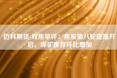 迈科期货-双焦早评：焦炭第八轮提涨开启，煤矿库存环比增加