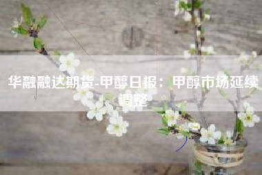 华融融达期货-甲醇日报：甲醇市场延续调整
