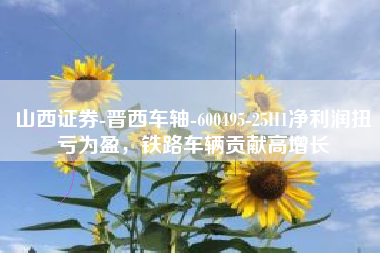 山西证券-晋西车轴-600495-25H1净利润扭亏为盈，铁路车辆贡献高增长