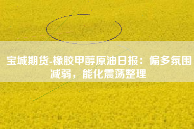宝城期货-橡胶甲醇原油日报：偏多氛围减弱，能化震荡整理