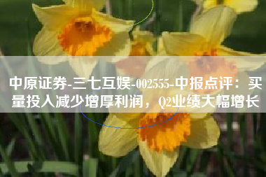 中原证券-三七互娱-002555-中报点评：买量投入减少增厚利润，Q2业绩大幅增长