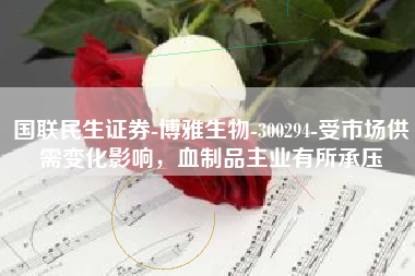 国联民生证券-博雅生物-300294-受市场供需变化影响，血制品主业有所承压