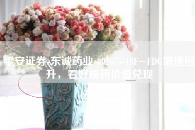 平安证券-东诚药业-002675-18F~FDG增速回升，看好核药价值兑现