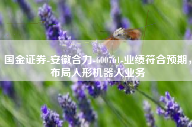国金证券-安徽合力-600761-业绩符合预期，布局人形机器人业务
