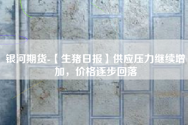 银河期货-【生猪日报】供应压力继续增加，价格逐步回落