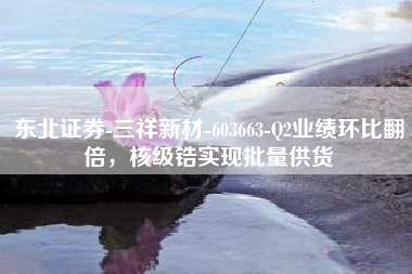 东北证券-三祥新材-603663-Q2业绩环比翻倍，核级锆实现批量供货