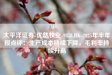 太平洋证券-优然牧业-9858.HK-2025年半年报点评：生产成本持续下降，毛利率持续升高