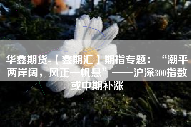 华鑫期货-【鑫期汇】期指专题：“潮平两岸阔，风正一帆悬”——沪深300指数或中期补涨